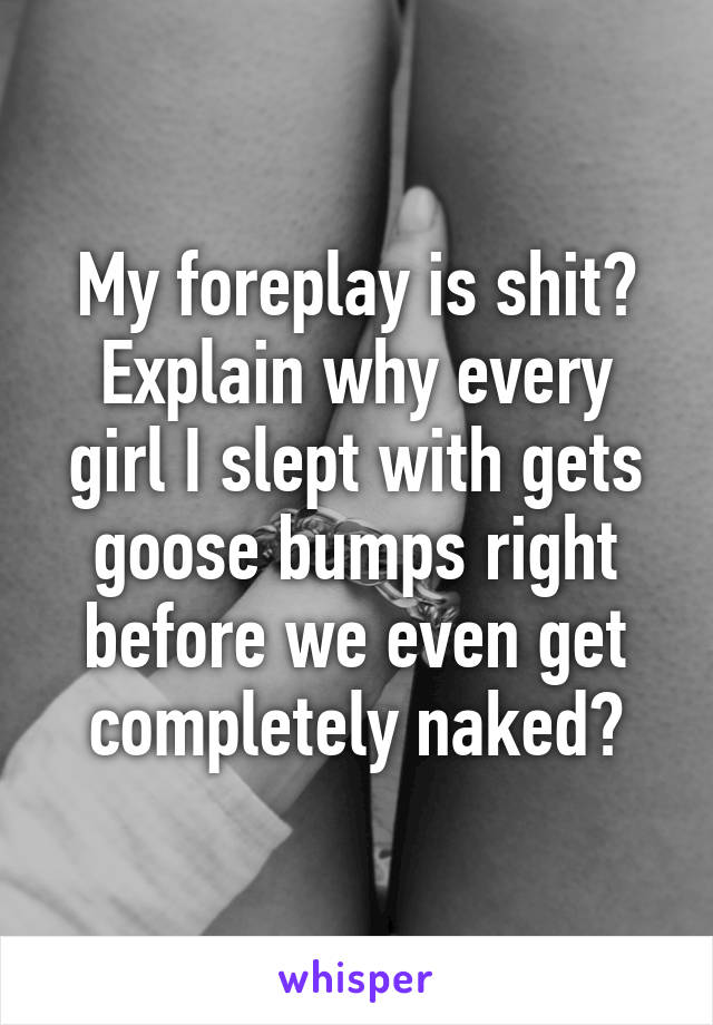 My foreplay is shit? Explain why every girl I slept with gets goose bumps right before we even get completely naked?