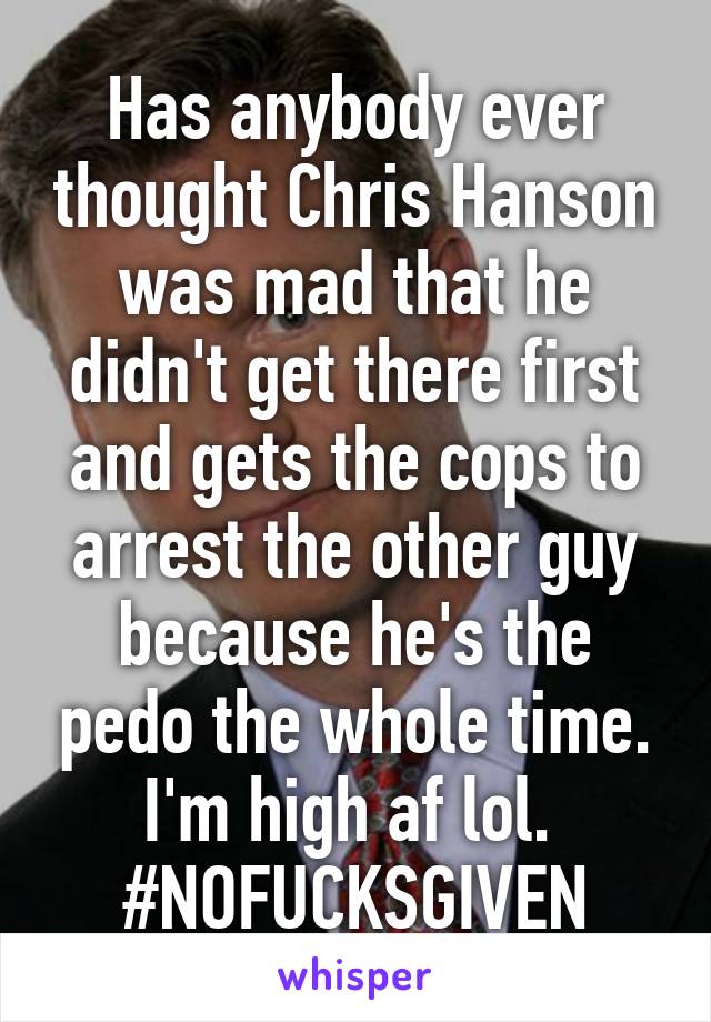 Has anybody ever thought Chris Hanson was mad that he didn't get there first and gets the cops to arrest the other guy because he's the pedo the whole time.
I'm high af lol. 
#NOFUCKSGIVEN