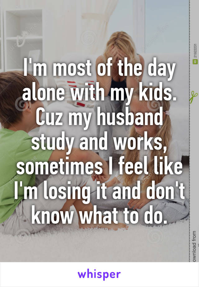 I'm most of the day alone with my kids. Cuz my husband study and works, sometimes I feel like I'm losing it and don't know what to do.