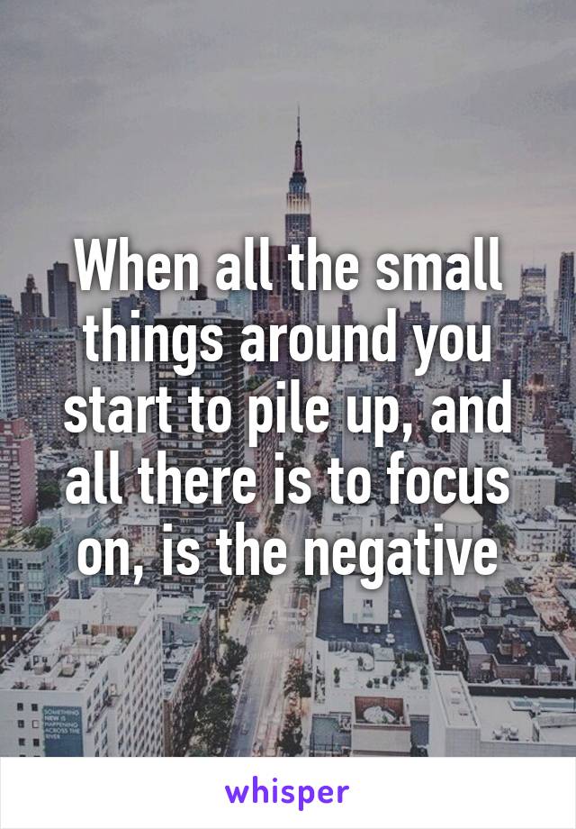 When all the small things around you start to pile up, and all there is to focus on, is the negative