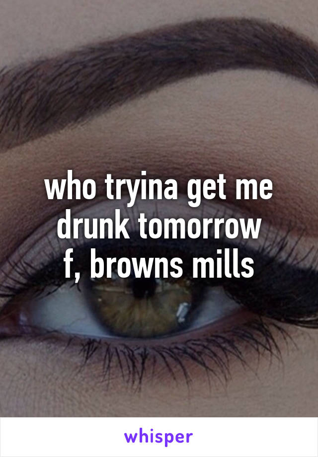 who tryina get me drunk tomorrow
f, browns mills