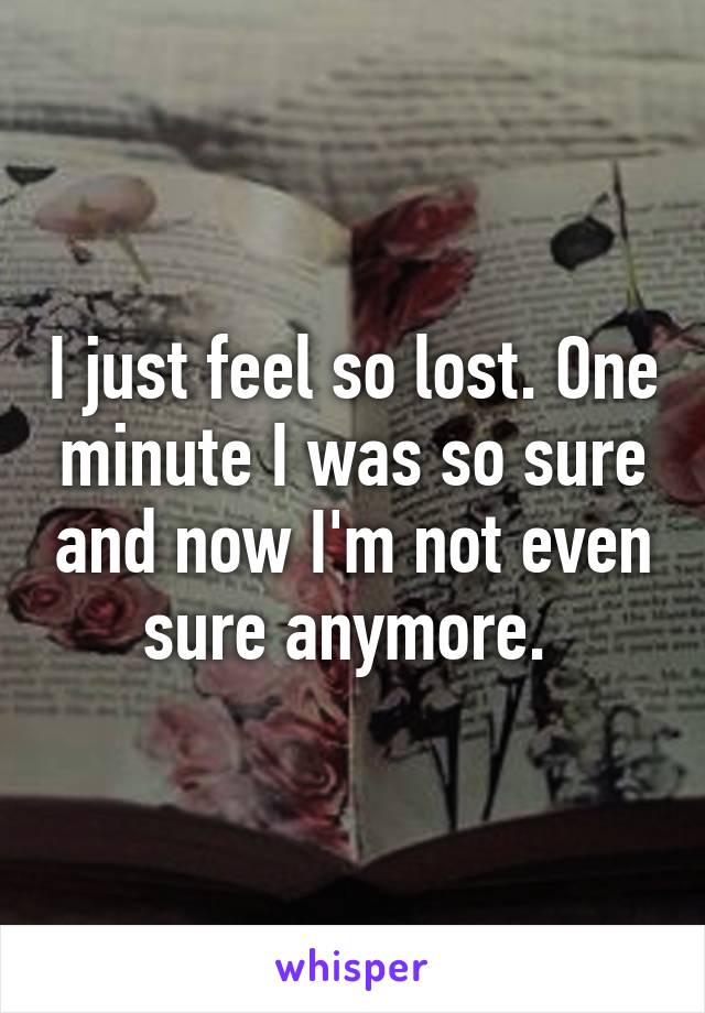 I just feel so lost. One minute I was so sure and now I'm not even sure anymore. 