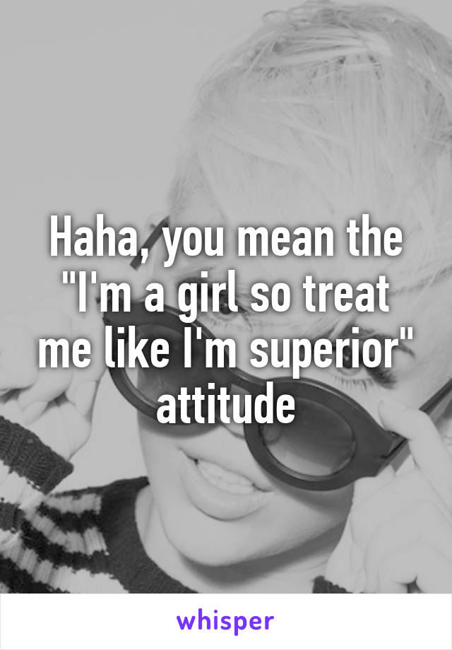 Haha, you mean the "I'm a girl so treat me like I'm superior" attitude