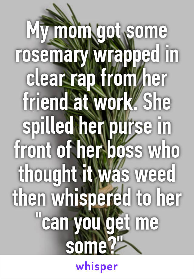 My mom got some rosemary wrapped in clear rap from her friend at work. She spilled her purse in front of her boss who thought it was weed then whispered to her "can you get me some?" 