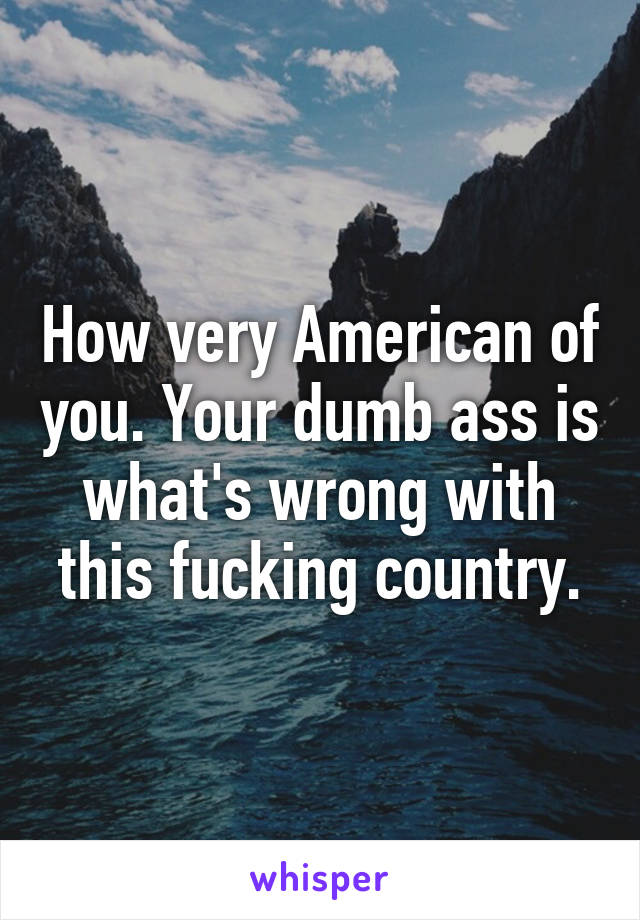 How very American of you. Your dumb ass is what's wrong with this fucking country.