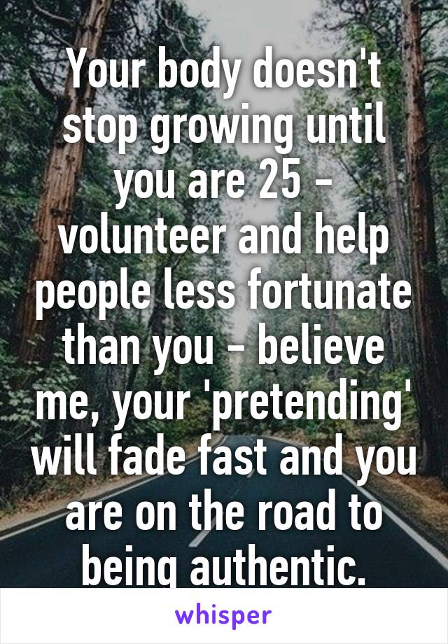 Your body doesn't stop growing until you are 25 - volunteer and help people less fortunate than you - believe me, your 'pretending' will fade fast and you are on the road to being authentic.