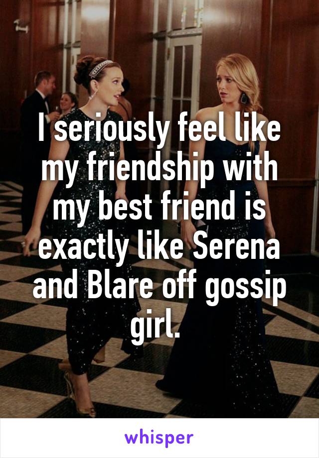 I seriously feel like my friendship with my best friend is exactly like Serena and Blare off gossip girl. 