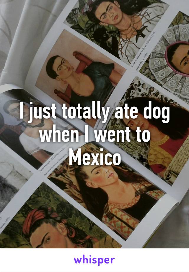 I just totally ate dog when I went to Mexico