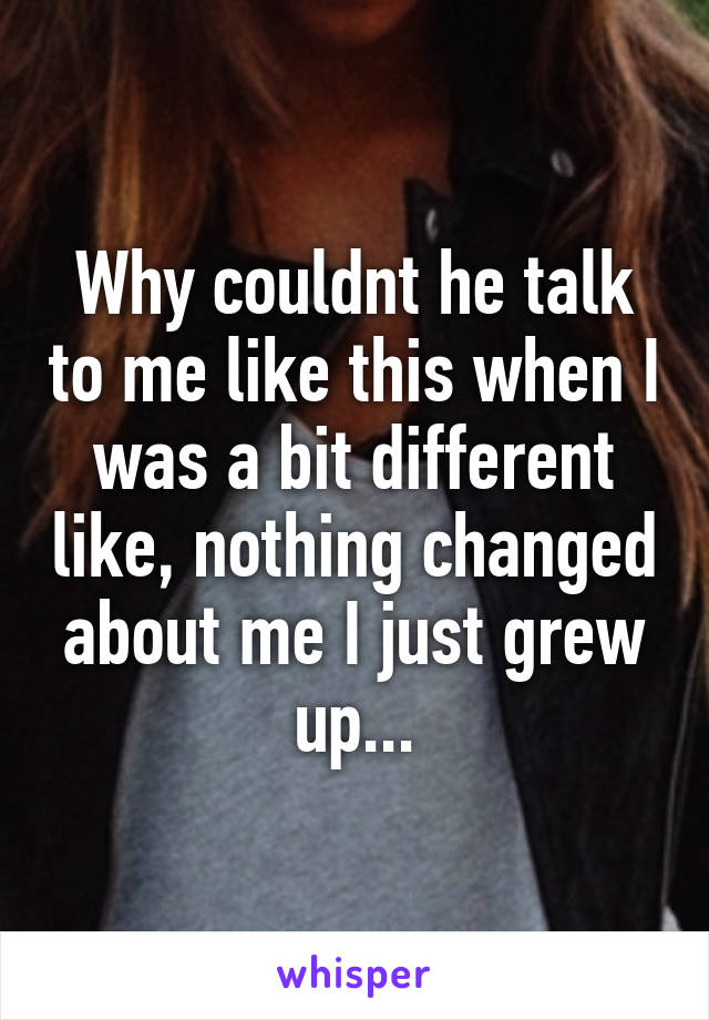 Why couldnt he talk to me like this when I was a bit different like, nothing changed about me I just grew up...