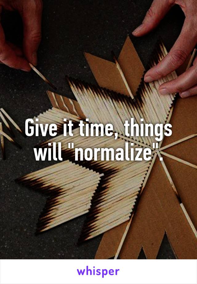 Give it time, things will "normalize".