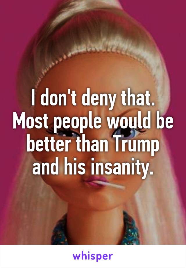 I don't deny that. Most people would be better than Trump and his insanity.