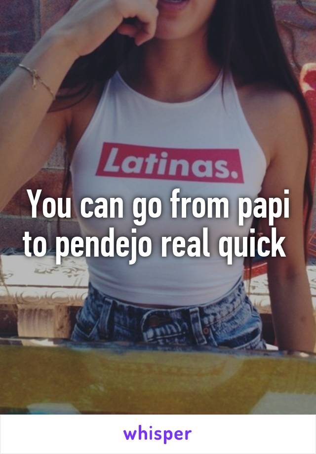 You can go from papi to pendejo real quick 