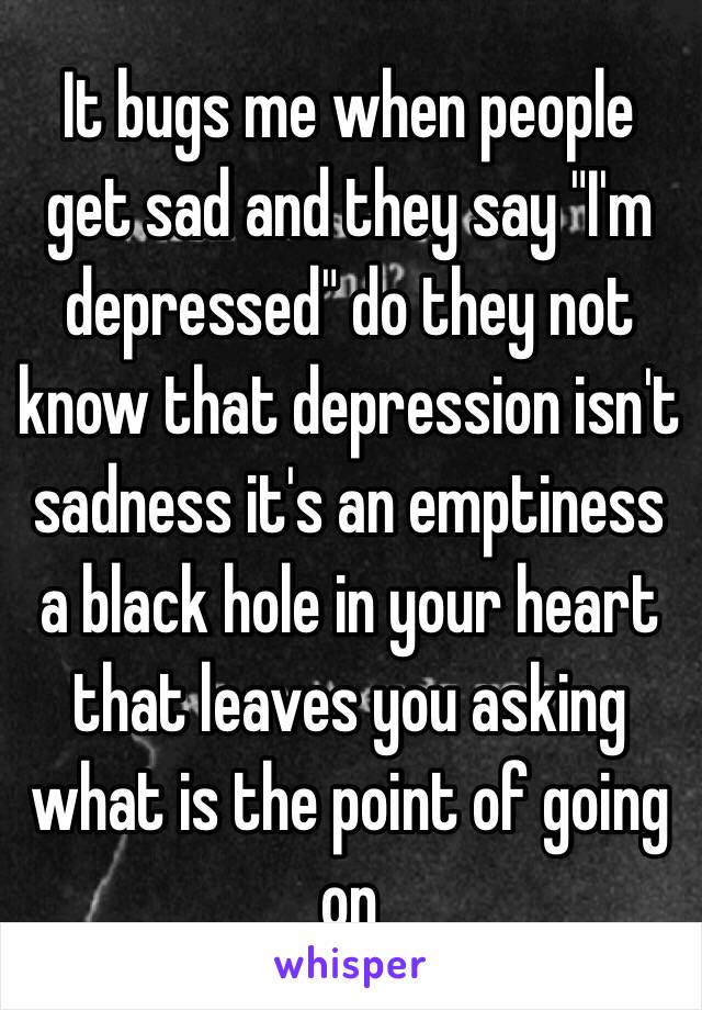 It bugs me when people get sad and they say "I'm depressed" do they not know that depression isn't sadness it's an emptiness a black hole in your heart that leaves you asking what is the point of going on 