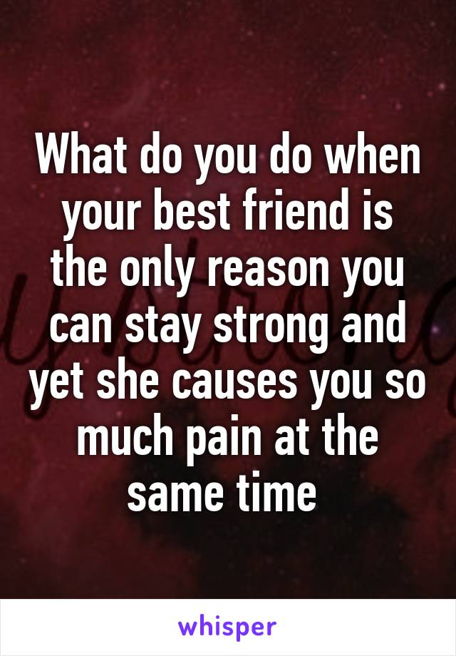 What do you do when your best friend is the only reason you can stay strong and yet she causes you so much pain at the same time 