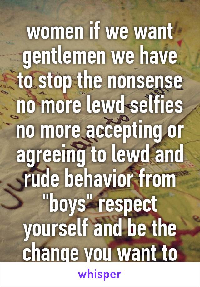 
women if we want gentlemen we have to stop the nonsense no more lewd selfies no more accepting or agreeing to lewd and rude behavior from "boys" respect yourself and be the change you want to see!