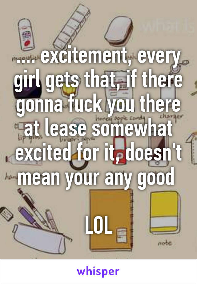 .... excitement, every girl gets that, if there gonna fuck you there at lease somewhat excited for it, doesn't mean your any good 

LOL