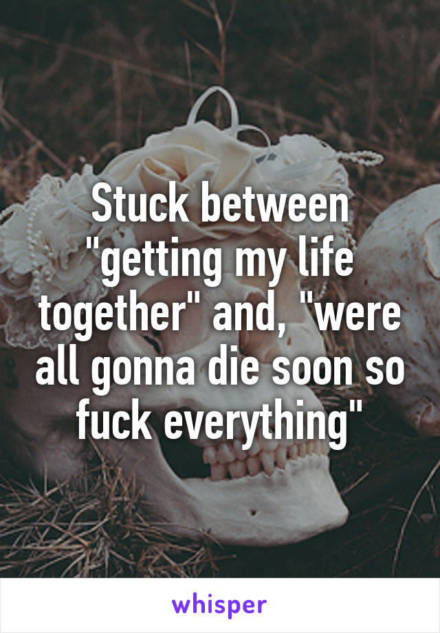 Stuck between "getting my life together" and, "were all gonna die soon so fuck everything"