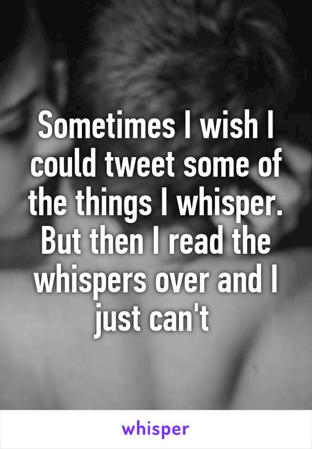 Sometimes I wish I could tweet some of the things I whisper. But then I read the whispers over and I just can't 