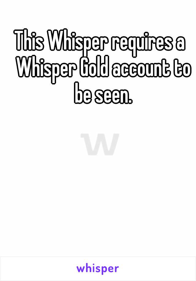 This Whisper requires a  Whisper Gold account to be seen.