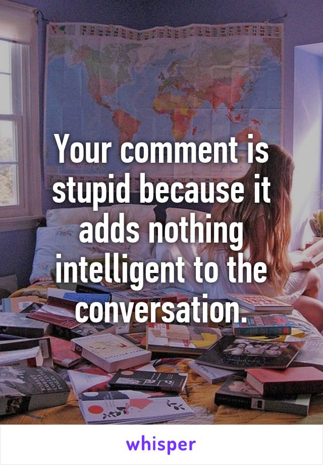 Your comment is stupid because it adds nothing intelligent to the conversation.