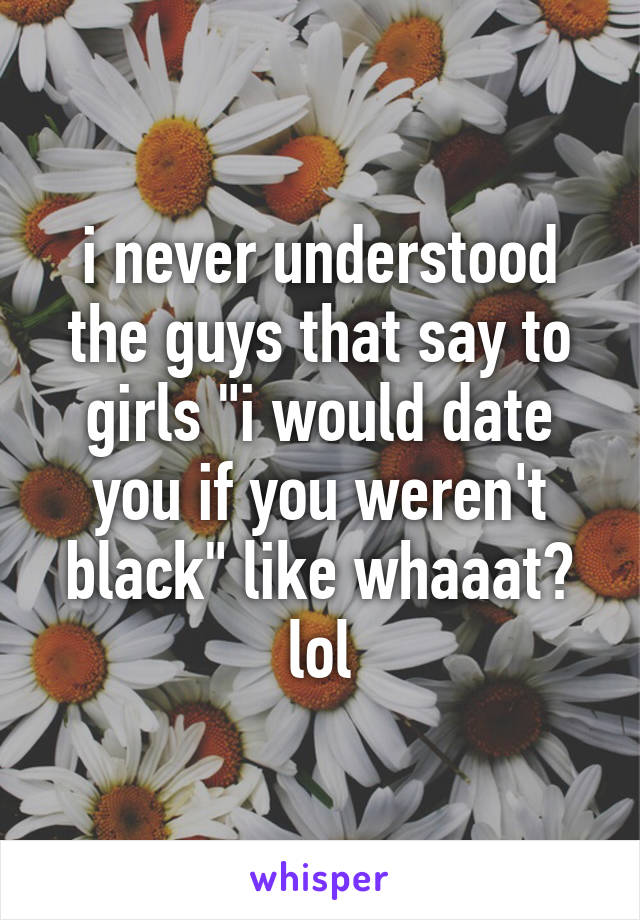 i never understood the guys that say to girls "i would date you if you weren't black" like whaaat? lol