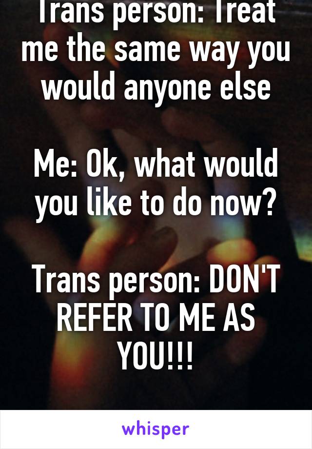 Trans person: Treat me the same way you would anyone else

Me: Ok, what would you like to do now?

Trans person: DON'T REFER TO ME AS YOU!!!

