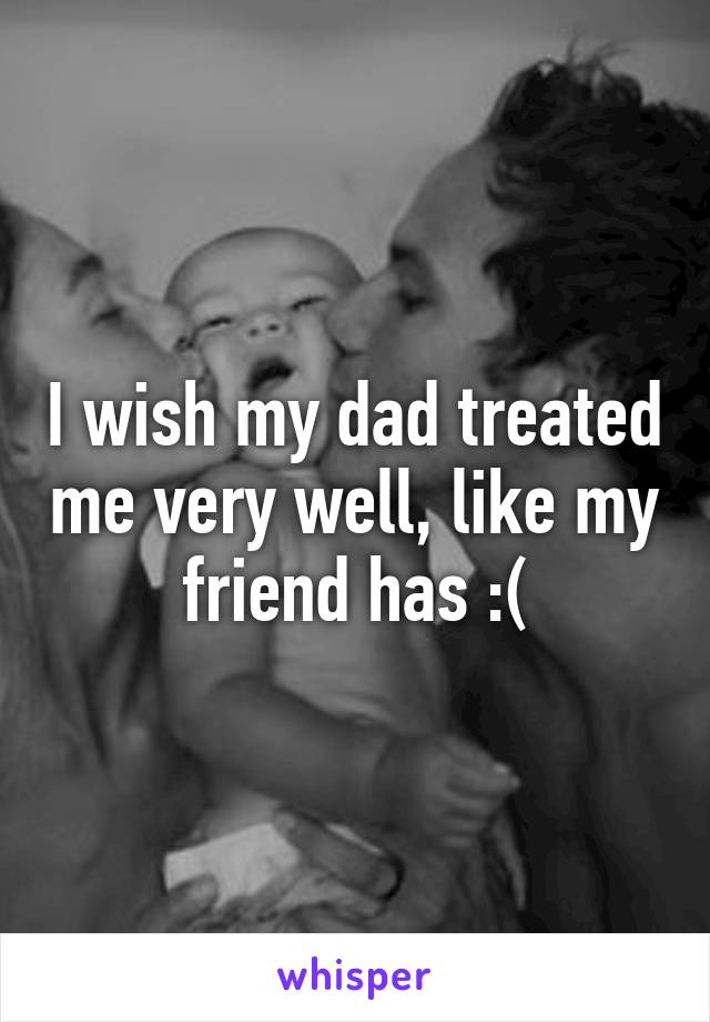 I wish my dad treated me very well, like my friend has :(