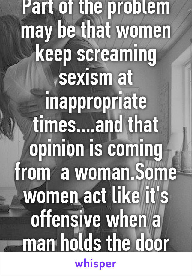 Part of the problem may be that women keep screaming sexism at inappropriate times....and that opinion is coming from  a woman.Some women act like it's offensive when a man holds the door open for her