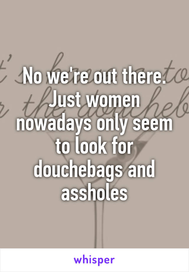 No we're out there. Just women nowadays only seem to look for douchebags and assholes