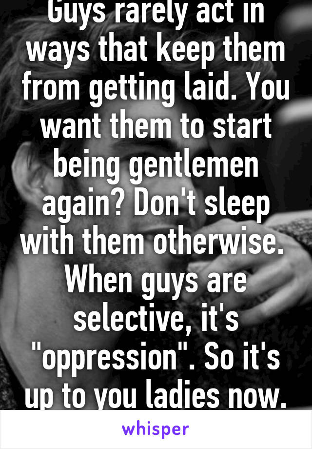 Guys rarely act in ways that keep them from getting laid. You want them to start being gentlemen again? Don't sleep with them otherwise. 
When guys are selective, it's "oppression". So it's up to you ladies now. Good luck!