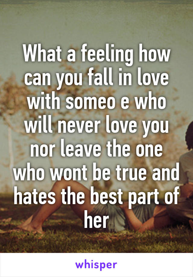 What a feeling how can you fall in love with someo e who will never love you nor leave the one who wont be true and hates the best part of her