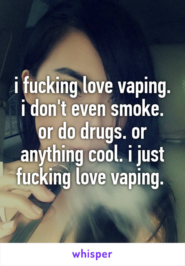 i fucking love vaping. i don't even smoke. or do drugs. or anything cool. i just fucking love vaping. 