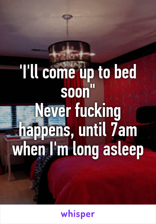 'I'll come up to bed soon"
Never fucking happens, until 7am when I'm long asleep