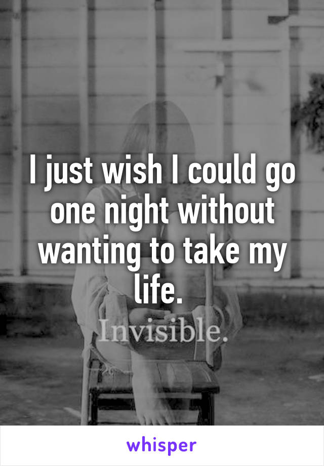 I just wish I could go one night without wanting to take my life. 