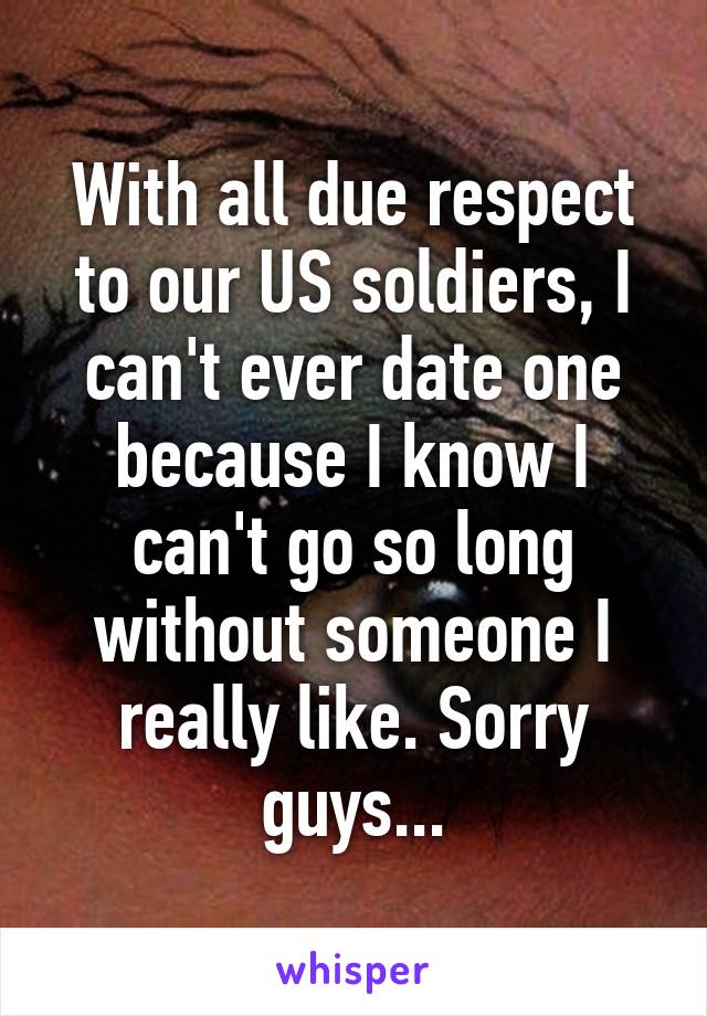 With all due respect to our US soldiers, I can't ever date one because I know I can't go so long without someone I really like. Sorry guys...