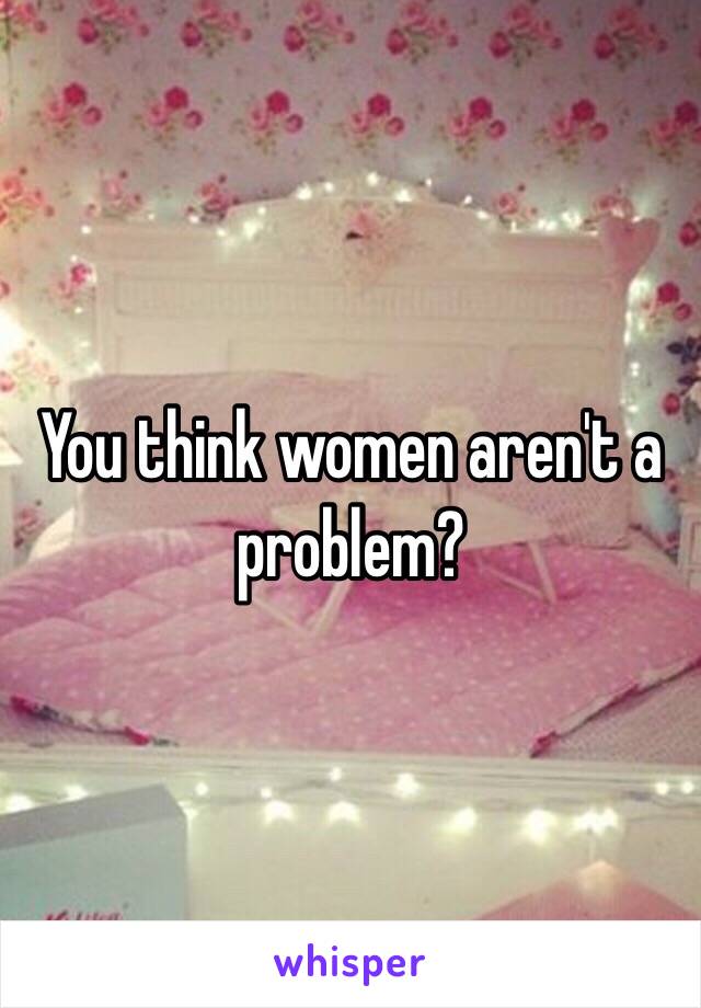 You think women aren't a problem? 