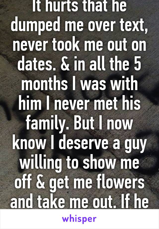 It hurts that he dumped me over text, never took me out on dates. & in all the 5 months I was with him I never met his family. But I now know I deserve a guy willing to show me off & get me flowers and take me out. If he only knew that...