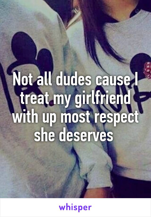 Not all dudes cause I treat my girlfriend with up most respect she deserves 