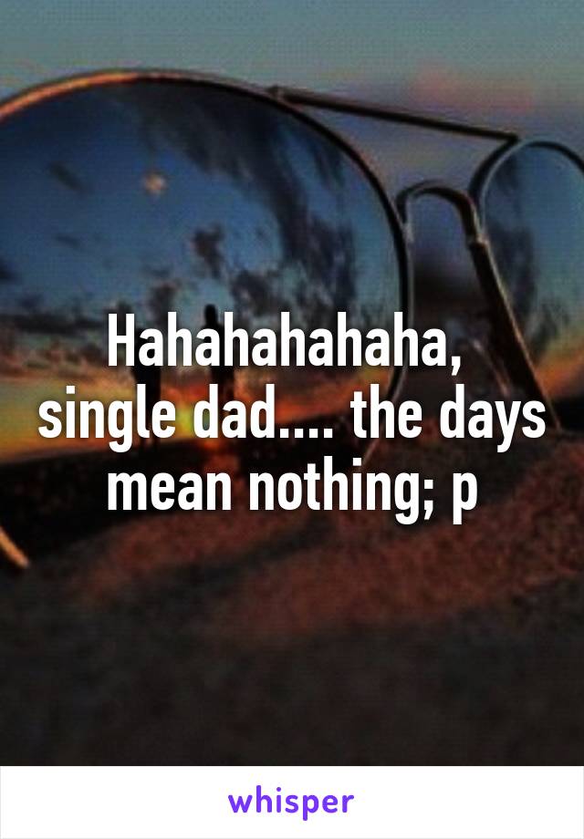 Hahahahahaha,  single dad.... the days mean nothing; p