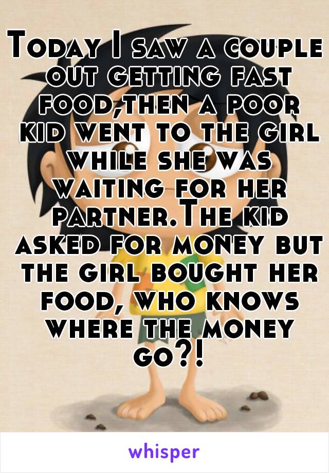 Today I saw a couple out getting fast food,then a poor kid went to the girl while she was waiting for her partner.The kid asked for money but the girl bought her food, who knows where the money go?!