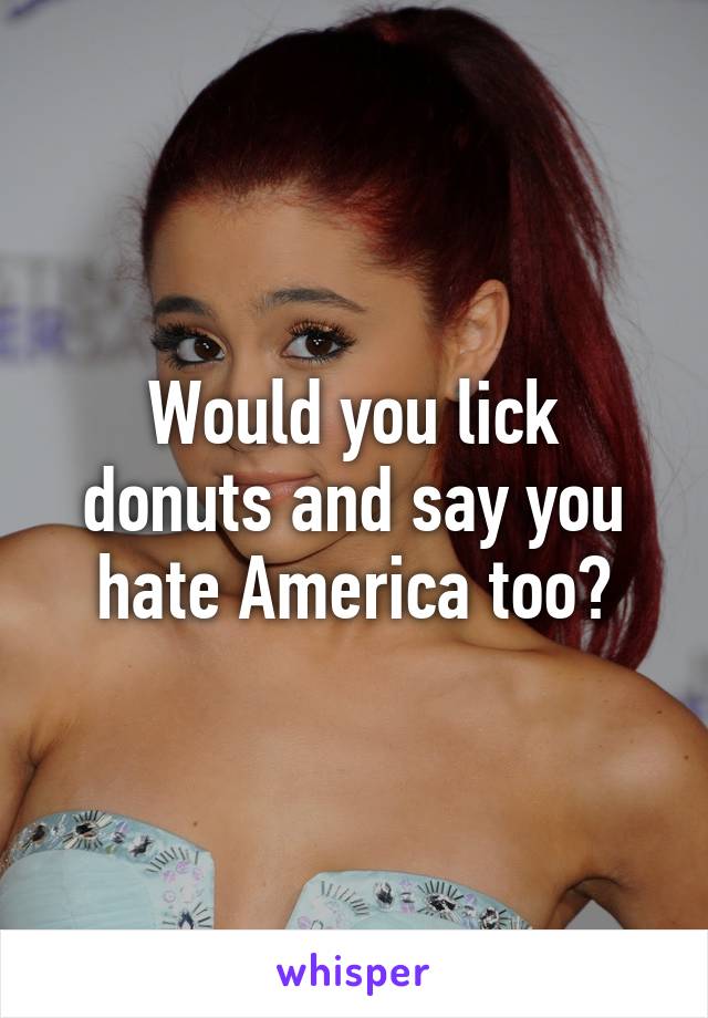 Would you lick donuts and say you hate America too?