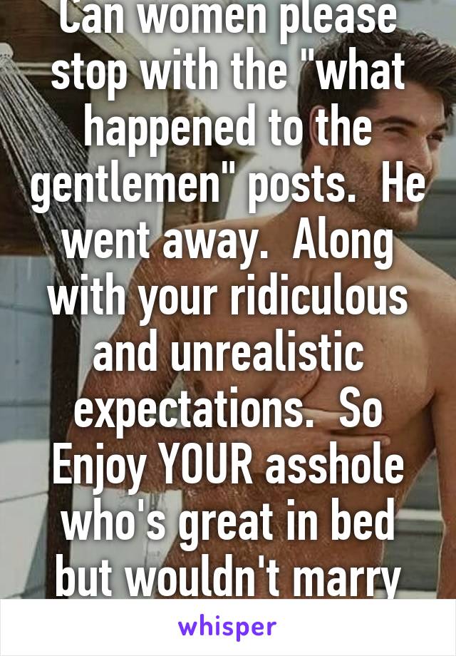 Can women please stop with the "what happened to the gentlemen" posts.  He went away.  Along with your ridiculous and unrealistic expectations.  So Enjoy YOUR asshole who's great in bed but wouldn't marry you to save his life  