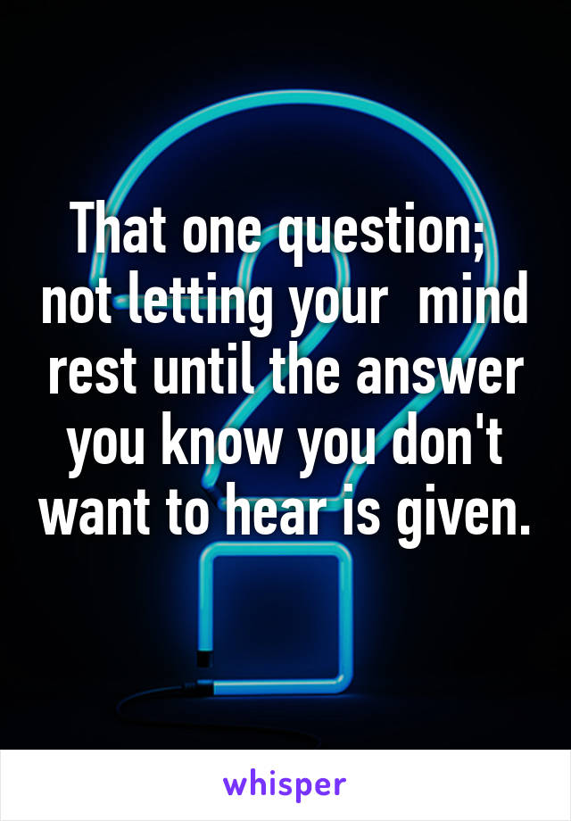 That one question;  not letting your  mind rest until the answer you know you don't want to hear is given. 