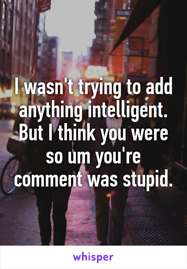 I wasn't trying to add anything intelligent. But I think you were so um you're comment was stupid.