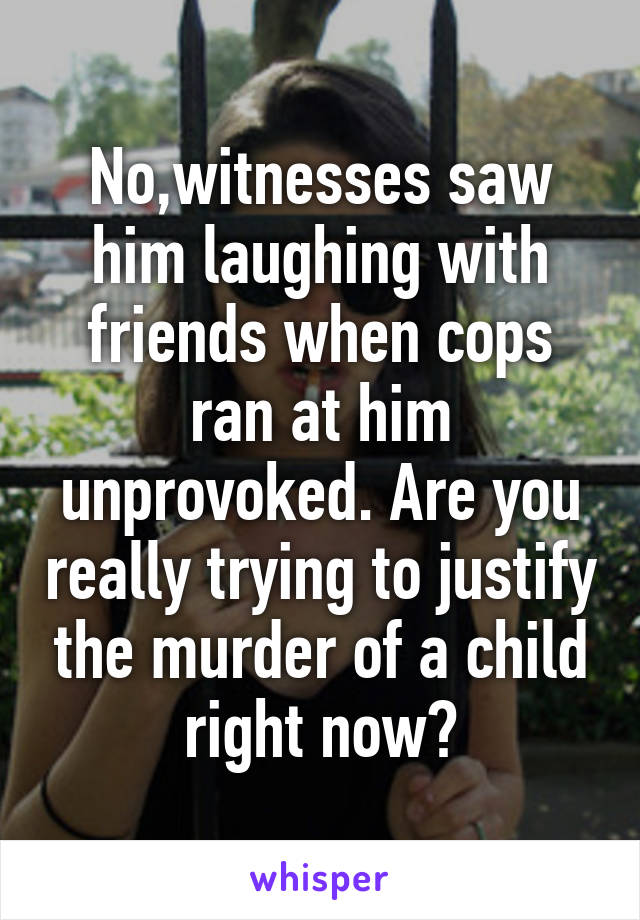 No,witnesses saw him laughing with friends when cops ran at him unprovoked. Are you really trying to justify the murder of a child right now?