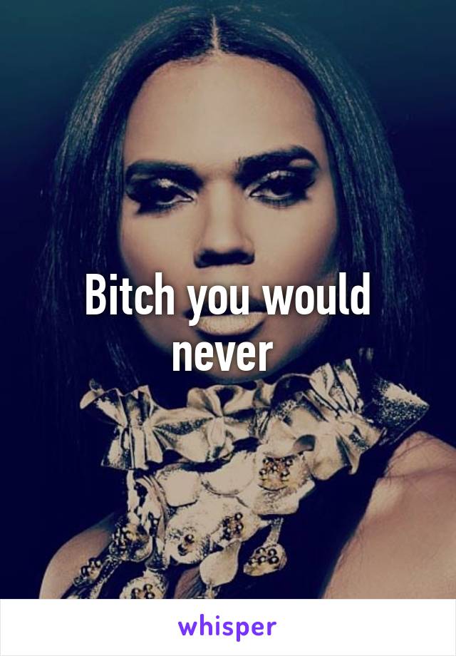 Bitch you would never 