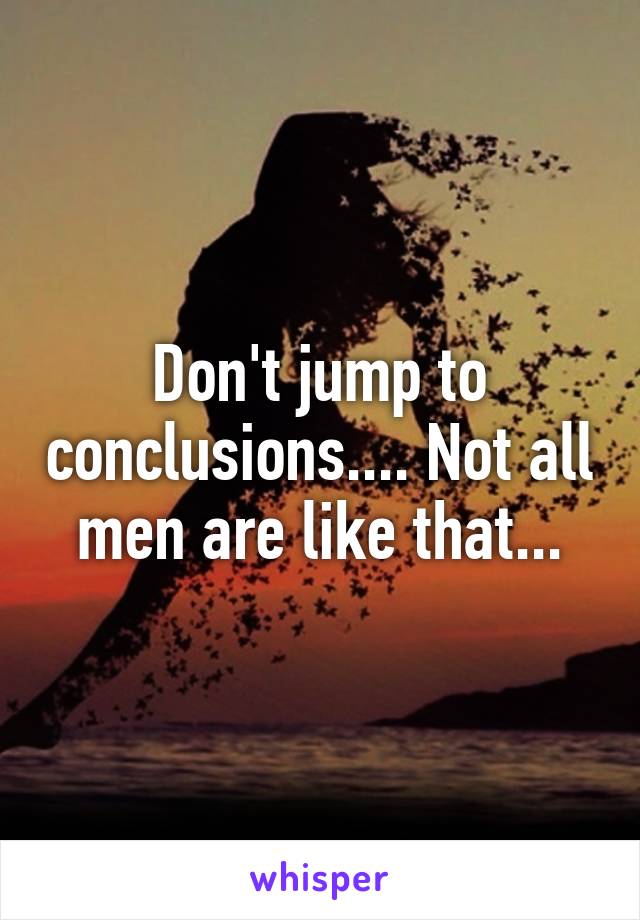 Don't jump to conclusions.... Not all men are like that...