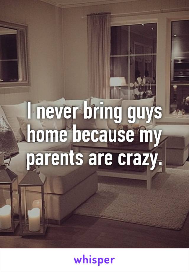 I never bring guys home because my parents are crazy.