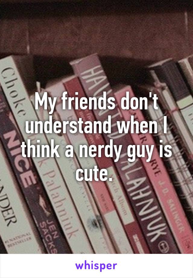 My friends don't understand when I think a nerdy guy is cute. 