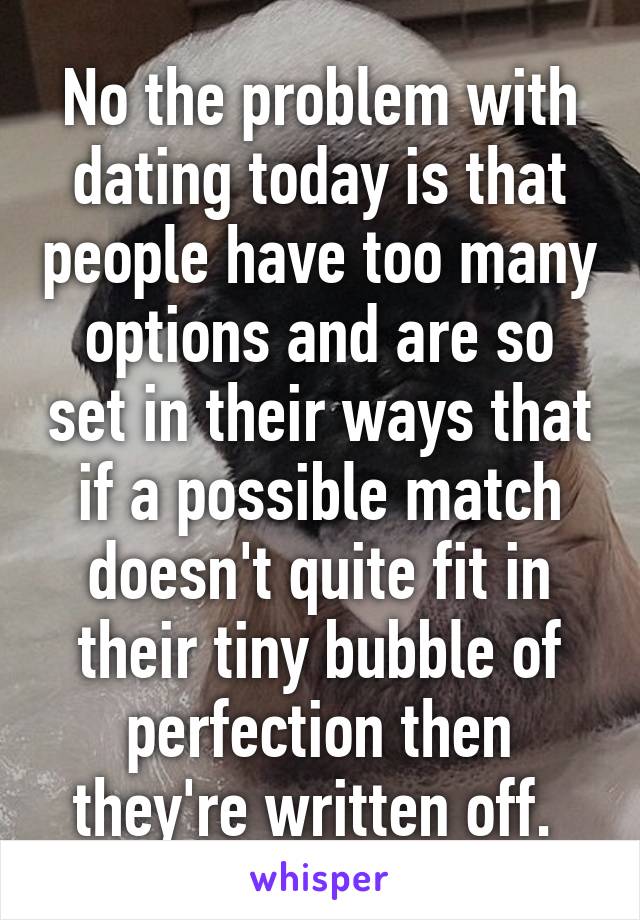 No the problem with dating today is that people have too many options and are so set in their ways that if a possible match doesn't quite fit in their tiny bubble of perfection then they're written off. 